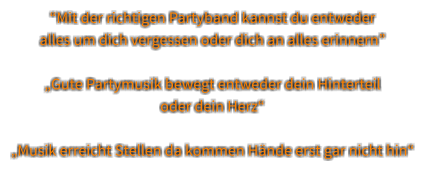 “Mit der richtigen Partyband kannst du entweder  alles um dich vergessen oder dich an alles erinnern”  „Gute Partymusik bewegt entweder dein Hinterteil oder dein Herz“  „Musik erreicht Stellen da kommen Hände erst gar nicht hin“