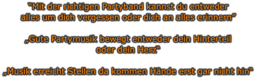 “Mit der richtigen Partyband kannst du entweder  alles um dich vergessen oder dich an alles erinnern”  „Gute Partymusik bewegt entweder dein Hinterteil oder dein Herz“  „Musik erreicht Stellen da kommen Hände erst gar nicht hin“