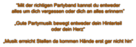 “Mit der richtigen Partyband kannst du entweder  alles um dich vergessen oder dich an alles erinnern”  „Gute Partymusik bewegt entweder dein Hinterteil oder dein Herz“  „Musik erreicht Stellen da kommen Hände erst gar nicht hin“